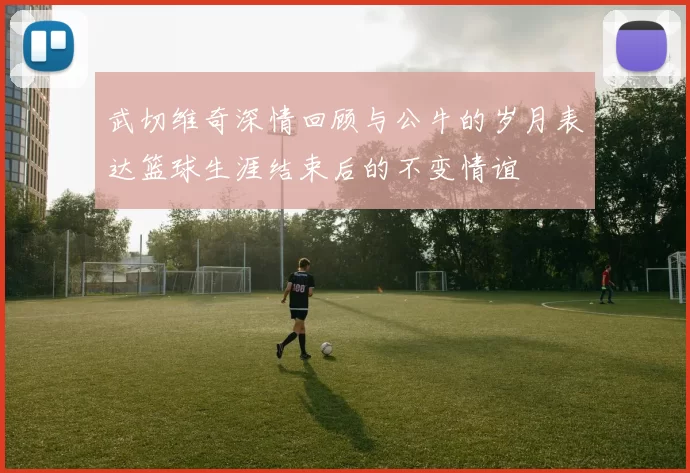 武切维奇深情回顾与公牛的岁月表达篮球生涯结束后的不变情谊