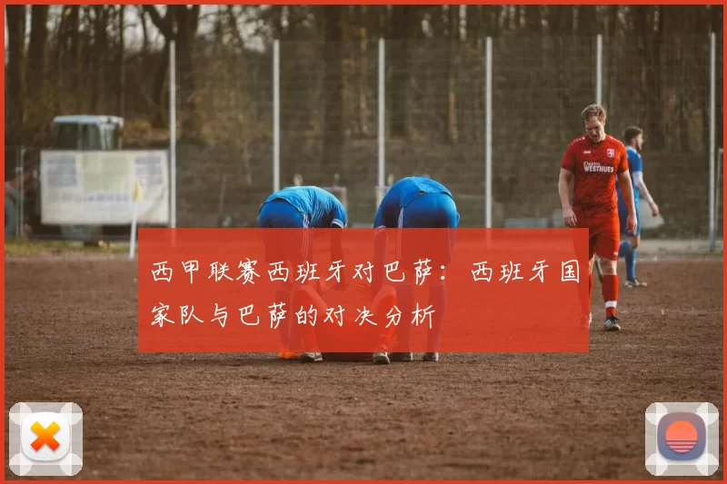 西甲联赛西班牙对巴萨：西班牙国家队与巴萨的对决分析
