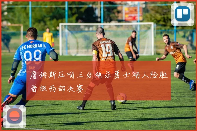 詹姆斯压哨三分绝杀勇士湖人险胜晋级西部决赛