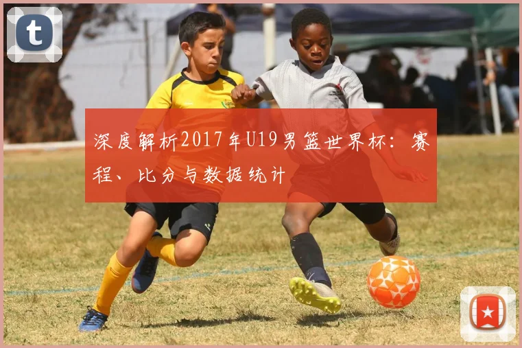 深度解析2017年U19男篮世界杯:赛程、比分与数据统计