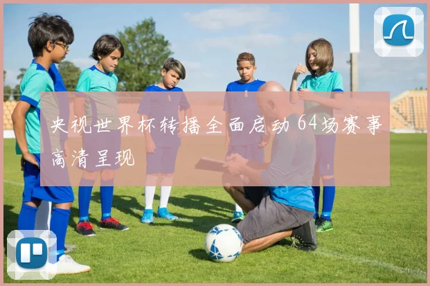 央视世界杯转播全面启动 64场赛事高清呈现