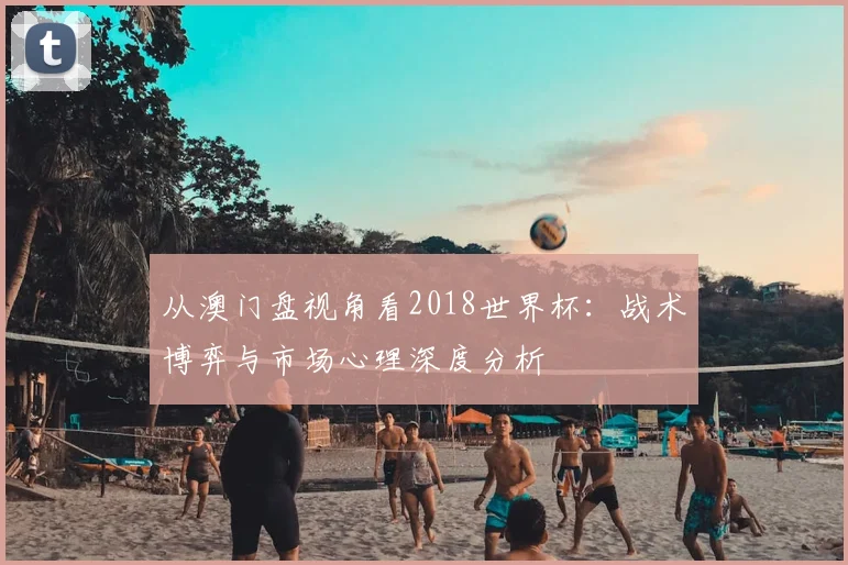 从澳门盘视角看2018世界杯:战术博弈与市场心理深度分析