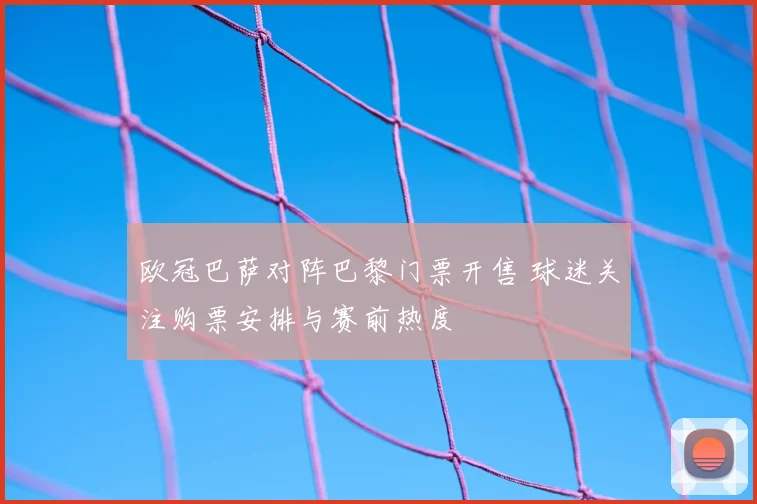 欧冠巴萨对阵巴黎门票开售 球迷关注购票安排与赛前热度