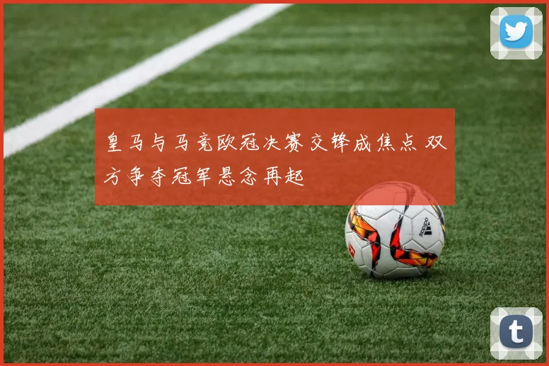 皇马与马竞欧冠决赛交锋成焦点 双方争夺冠军悬念再起