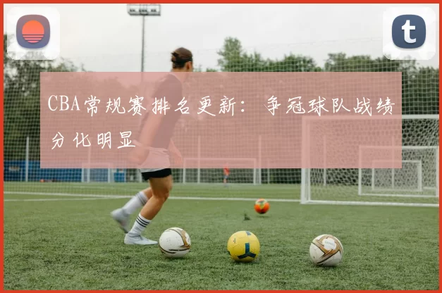 CBA常规赛排名更新：争冠球队战绩分化明显