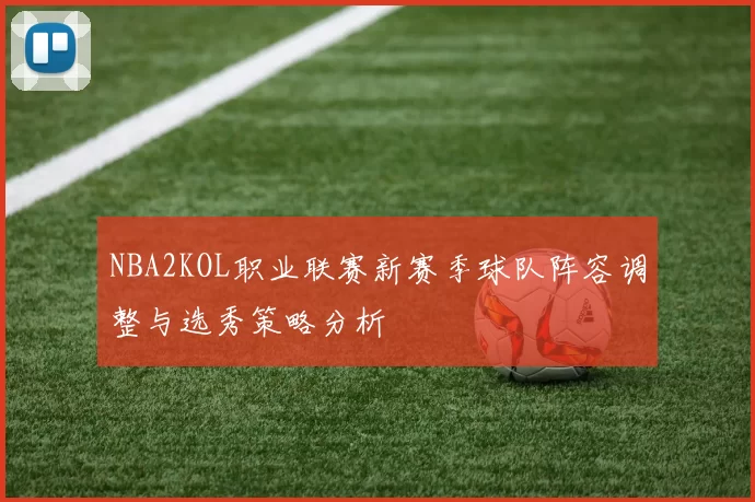 NBA2KOL职业联赛新赛季球队阵容调整与选秀策略分析