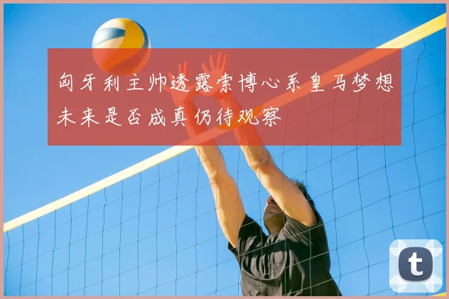 匈牙利主帅透露索博心系皇马梦想未来是否成真仍待观察