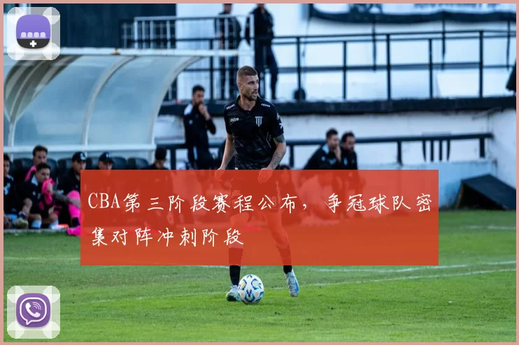 CBA第三阶段赛程公布，争冠球队密集对阵冲刺阶段