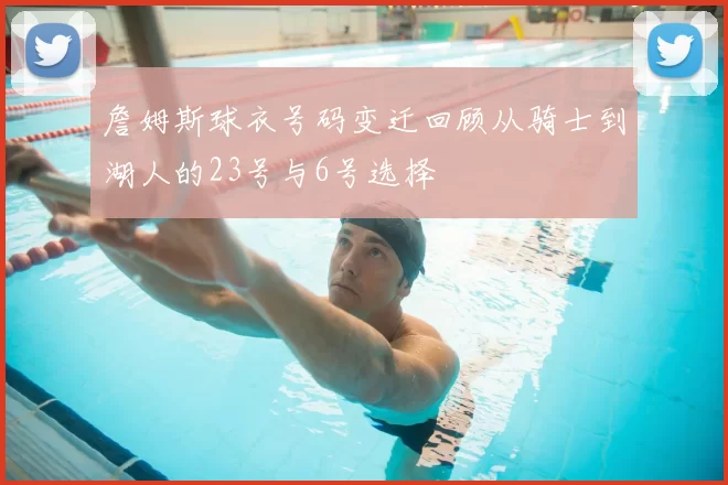 詹姆斯球衣号码变迁回顾从骑士到湖人的23号与6号选择