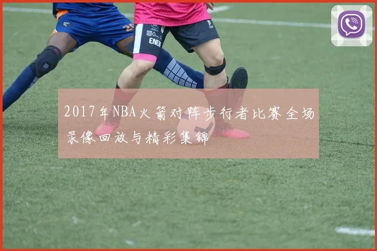 2017年NBA火箭对阵步行者比赛全场录像回放与精彩集锦