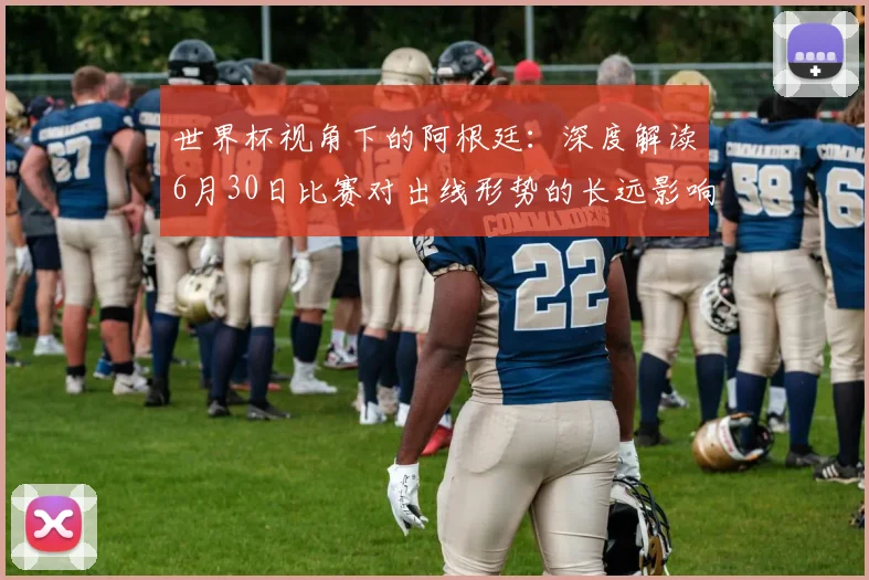 世界杯视角下的阿根廷:深度解读6月30日比赛对出线形势的长远影响