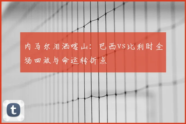 内马尔泪洒喀山:巴西vs比利时全场回放与命运转折点