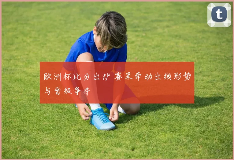 欧洲杯比分出炉 赛果牵动出线形势与晋级争夺