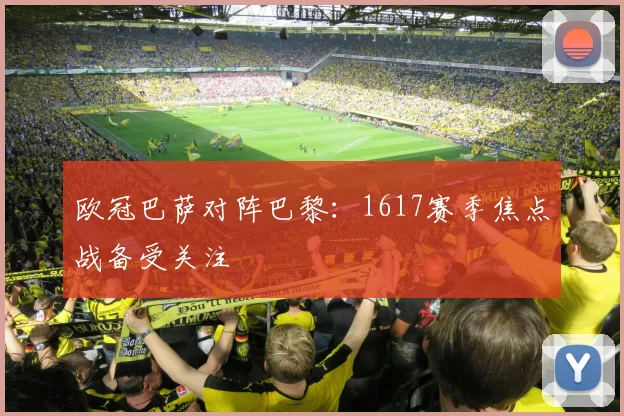 欧冠巴萨对阵巴黎:1617赛季焦点战备受关注