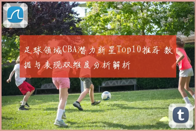 足球领域CBA潜力新星Top10推荐 数据与表现双维度分析解析