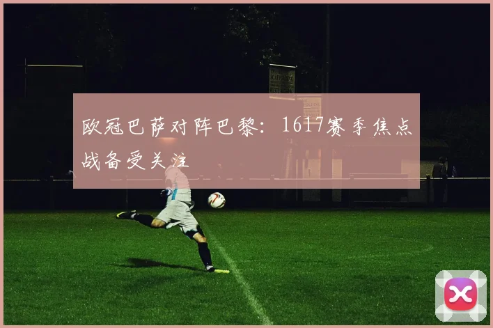 欧冠巴萨对阵巴黎:1617赛季焦点战备受关注