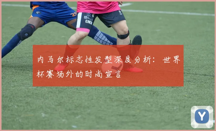 内马尔标志性发型深度分析：世界杯赛场外的时尚宣言