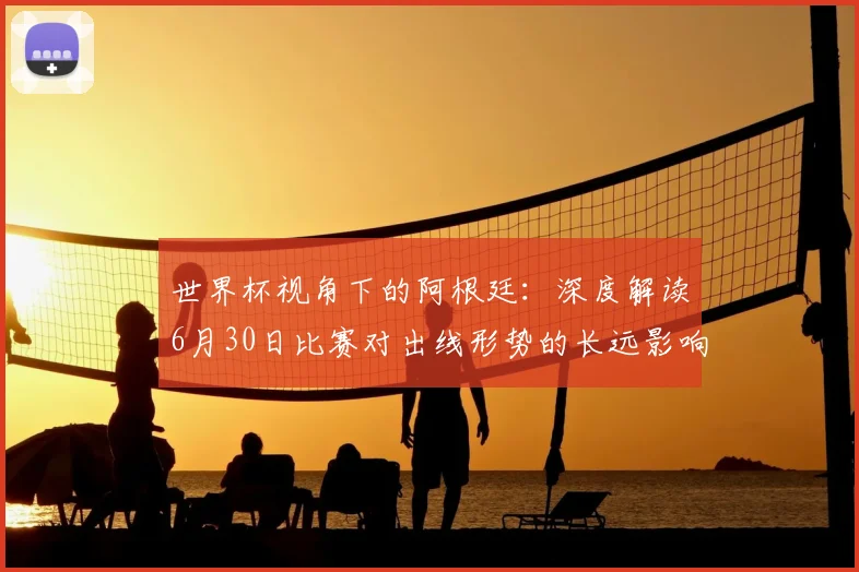 世界杯视角下的阿根廷:深度解读6月30日比赛对出线形势的长远影响