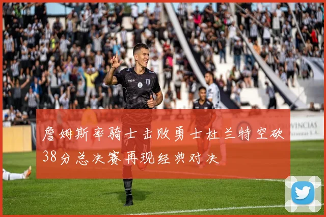 詹姆斯率骑士击败勇士杜兰特空砍38分总决赛再现经典对决