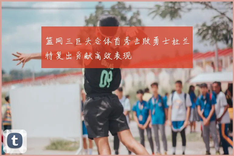 篮网三巨头合体首秀击败勇士杜兰特复出贡献高效表现