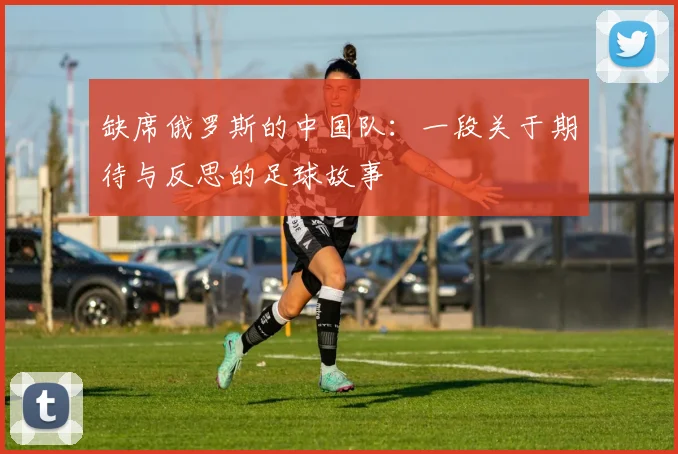 缺席俄罗斯的中国队：一段关于期待与反思的足球故事