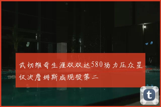 武切维奇生涯双双达580场力压众星仅次詹姆斯成现役第二